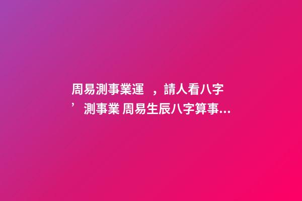 周易測事業運，請人看八字’測事業 周易生辰八字算事業？